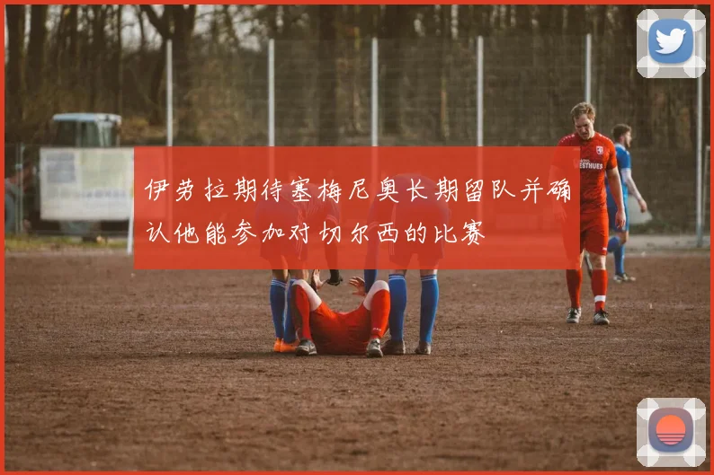 伊劳拉期待塞梅尼奥长期留队并确认他能参加对切尔西的比赛