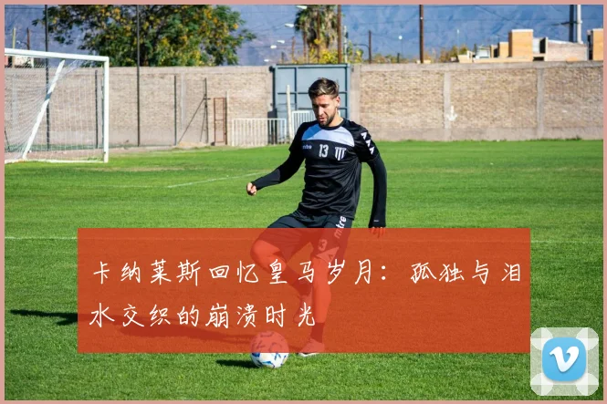 卡纳莱斯回忆皇马岁月：孤独与泪水交织的崩溃时光