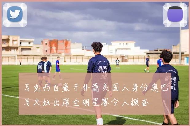 马克西自豪于非裔美国人身份奥巴马夫妇出席全明星赛令人振奋