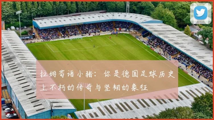 拉姆寄语小猪：你是德国足球历史上不朽的传奇与坚韧的象征