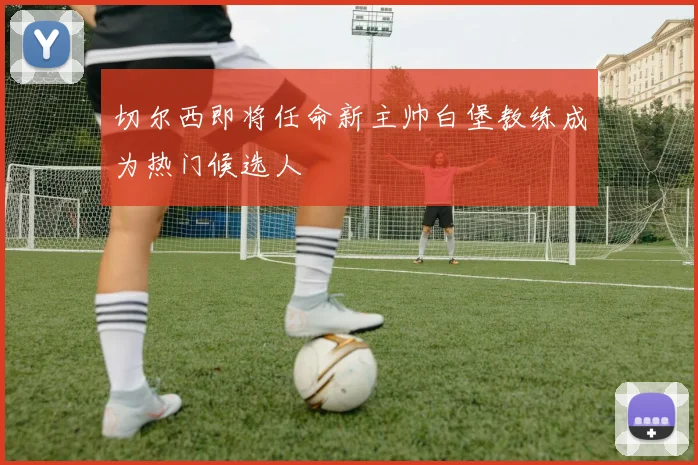 切尔西即将任命新主帅白堡教练成为热门候选人