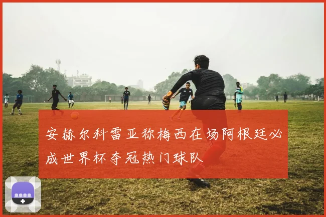 安赫尔科雷亚称梅西在场阿根廷必成世界杯夺冠热门球队