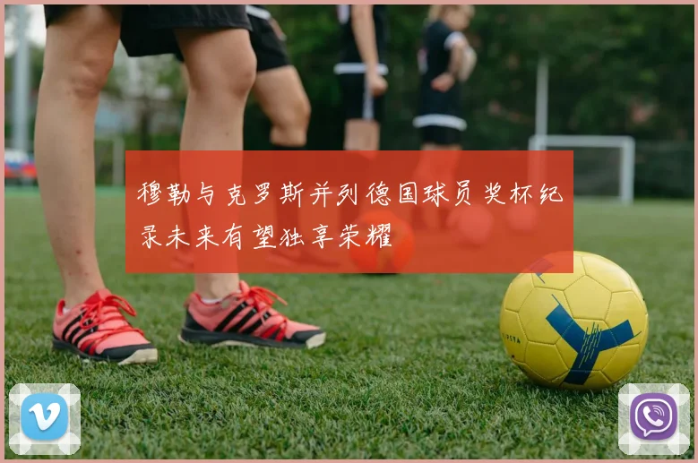 穆勒与克罗斯并列德国球员奖杯纪录未来有望独享荣耀