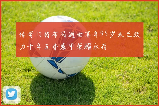 传奇门将布冯逝世享年95岁米兰效力十年五夺意甲荣耀永存