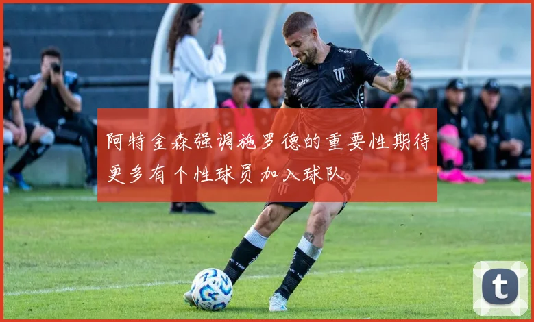 阿特金森强调施罗德的重要性期待更多有个性球员加入球队