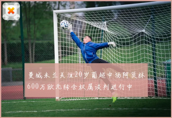 曼城米兰关注20岁葡超中场阿莫林600万欧元转会权属谈判进行中