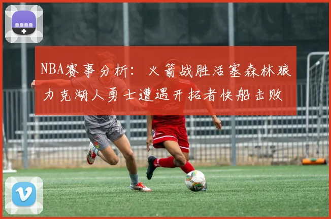 NBA赛事分析：火箭战胜活塞森林狼力克湖人勇士遭遇开拓者快船击败太阳