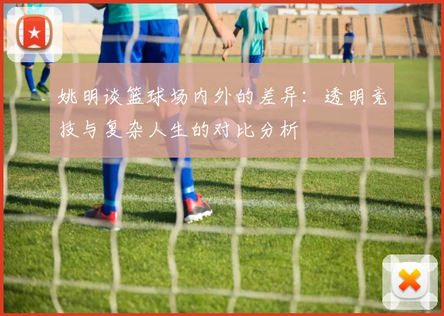姚明谈篮球场内外的差异：透明竞技与复杂人生的对比分析