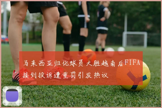 马来西亚归化球员大胜越南后FIFA接到投诉遭重罚引发热议