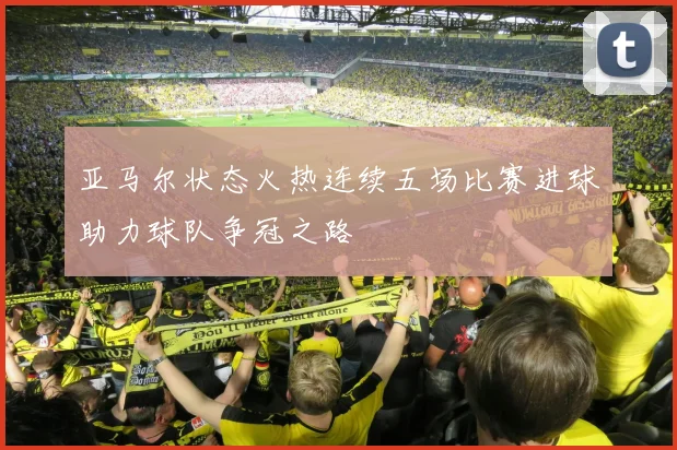 亚马尔状态火热连续五场比赛进球助力球队争冠之路