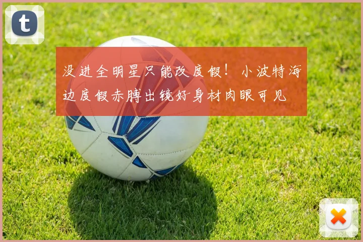 没进全明星只能改度假！小波特海边度假赤膊出镜好身材肉眼可见