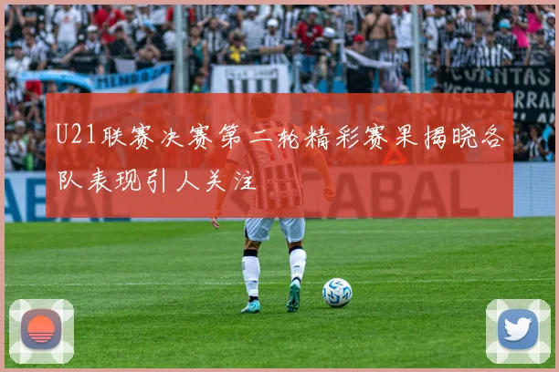 U21联赛决赛第二轮精彩赛果揭晓各队表现引人关注