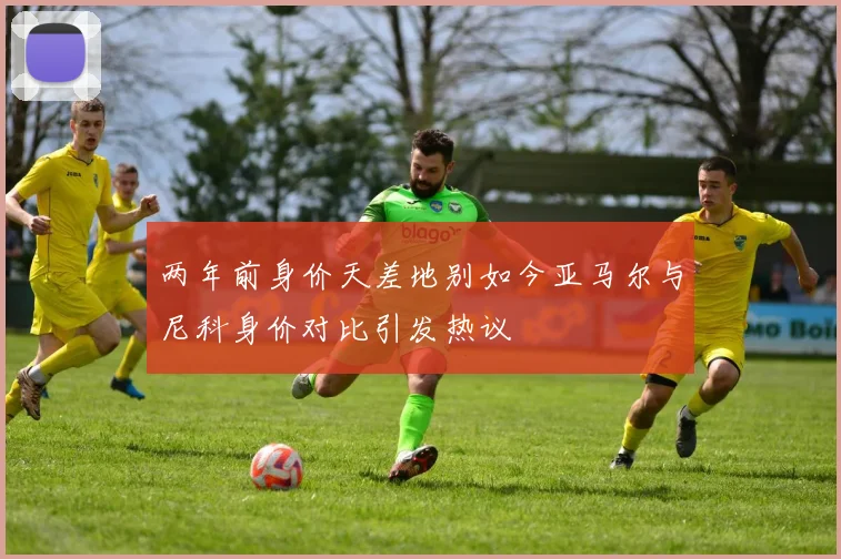 两年前身价天差地别如今亚马尔与尼科身价对比引发热议