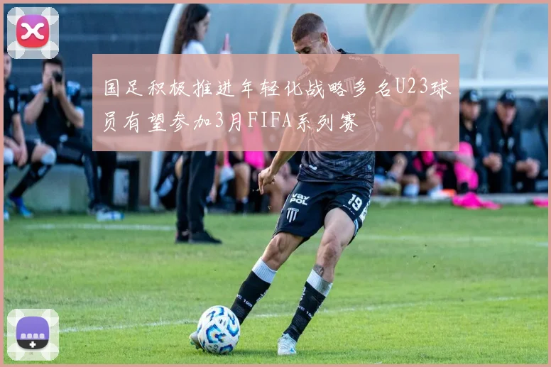 国足积极推进年轻化战略多名U23球员有望参加3月FIFA系列赛