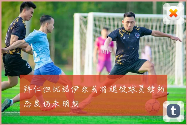 拜仁担忧诺伊尔或将退役球员续约态度仍未明朗