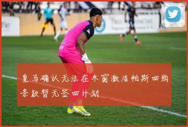 皇马确认无法在冬窗激活帕斯回购条款暂无签回计划