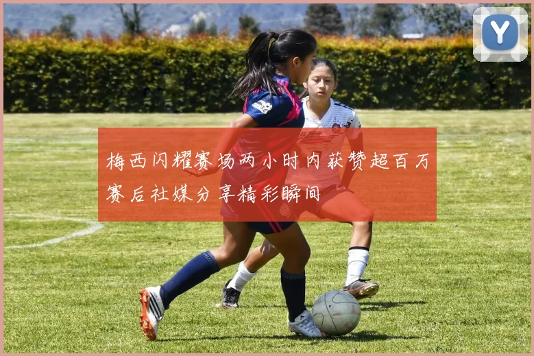梅西闪耀赛场两小时内获赞超百万赛后社媒分享精彩瞬间