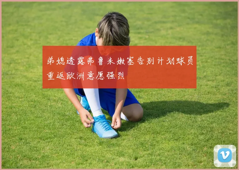 弟媳透露弗鲁米嫩塞告别计划球员重返欧洲意愿强烈