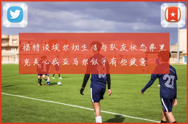 福特谈埃尔切生活与队友状态弗里克关心我亚马尔似乎有些疲惫