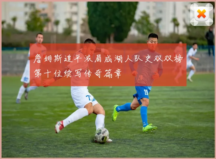 詹姆斯追平浓眉成湖人队史双双榜第十位续写传奇篇章