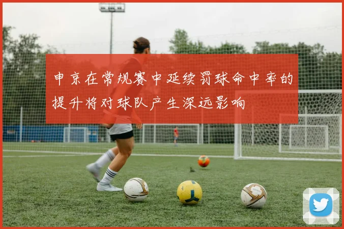 申京在常规赛中延续罚球命中率的提升将对球队产生深远影响