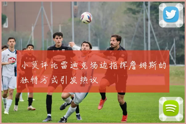 小莫评论雷迪克场边指挥詹姆斯的独特方式引发热议