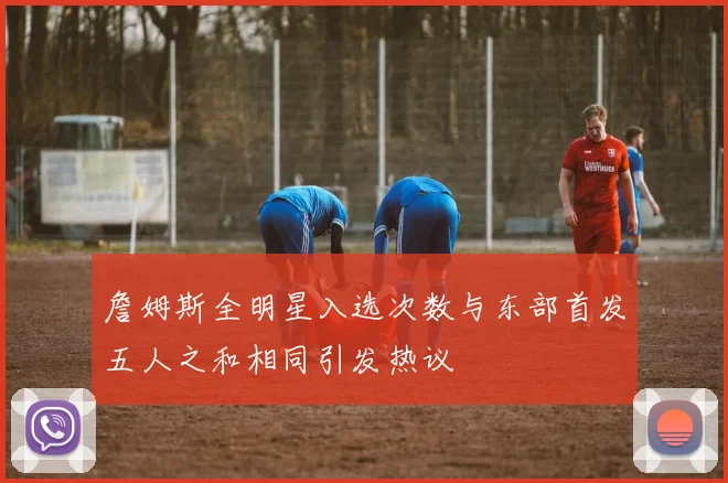 詹姆斯全明星入选次数与东部首发五人之和相同引发热议
