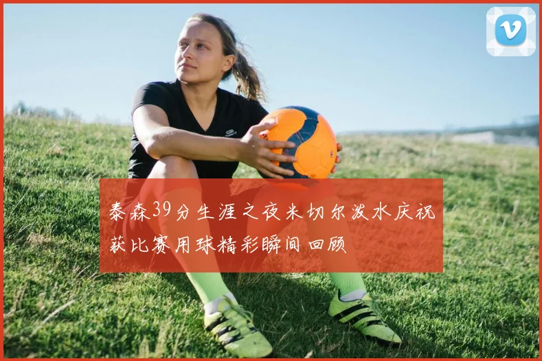 泰森39分生涯之夜米切尔泼水庆祝获比赛用球精彩瞬间回顾