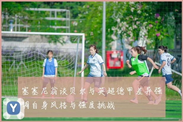 塞塞尼翁谈贝尔与英超德甲差异强调自身风格与强度挑战