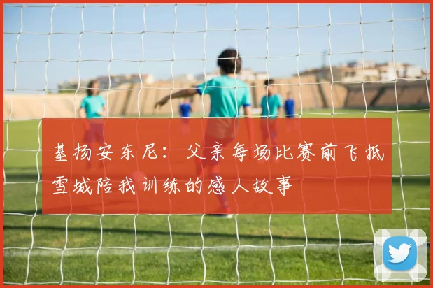 基扬安东尼：父亲每场比赛前飞抵雪城陪我训练的感人故事