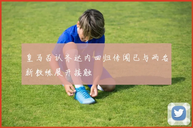 皇马否认齐达内回归传闻已与两名新教练展开接触