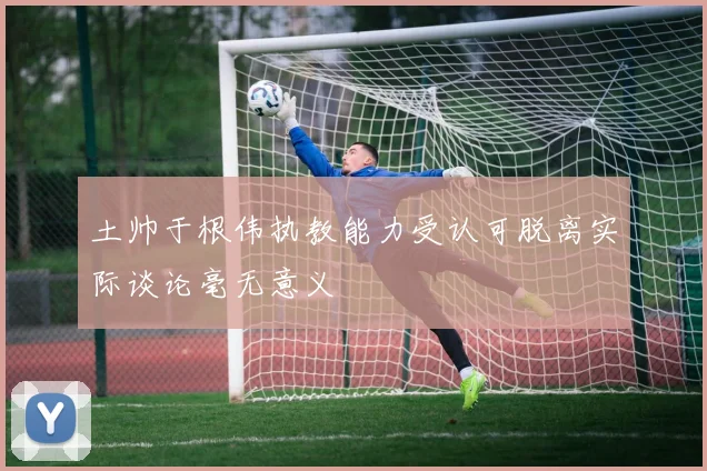 土帅于根伟执教能力受认可脱离实际谈论毫无意义