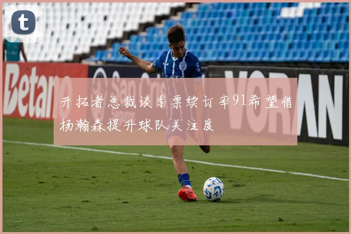 开拓者总裁谈季票续订率91希望借杨瀚森提升球队关注度