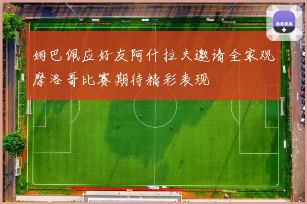 姆巴佩应好友阿什拉夫邀请全家观摩洛哥比赛期待精彩表现